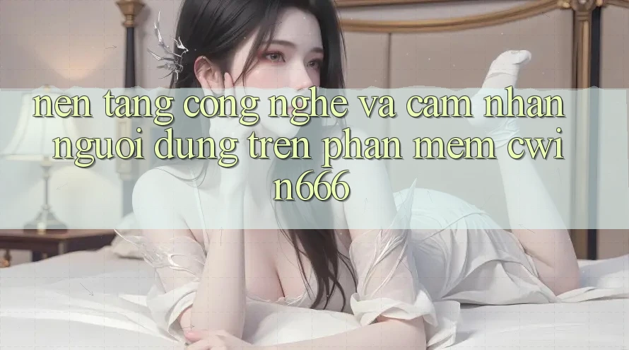 Nền tảng Công Nghệ Và Cảm nhận Người Dùng Trên Phần mềm Cwin666 Nền tảng Công Nghệ Và Cảm nhận Người Dùng Trên Phần mềm Cwin666
