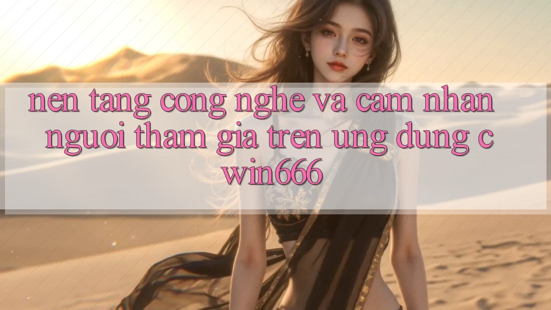 Nền Tảng Công Nghệ Và Cảm nhận Người tham gia Trên Ứng dụng Cwin666