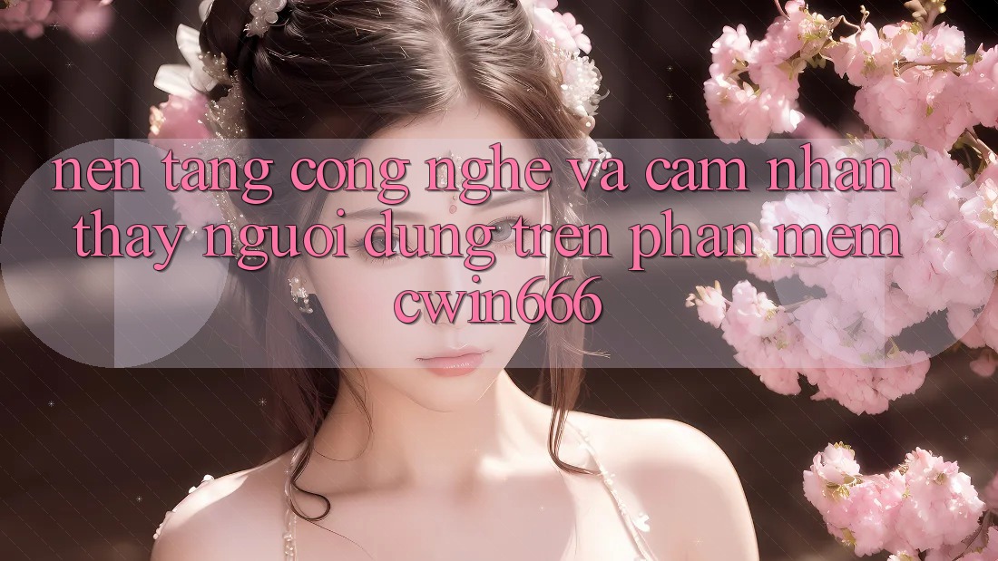 Nền Tảng Công Nghệ Và Cảm nhận thấy Người Dùng Trên Phần mềm Cwin666