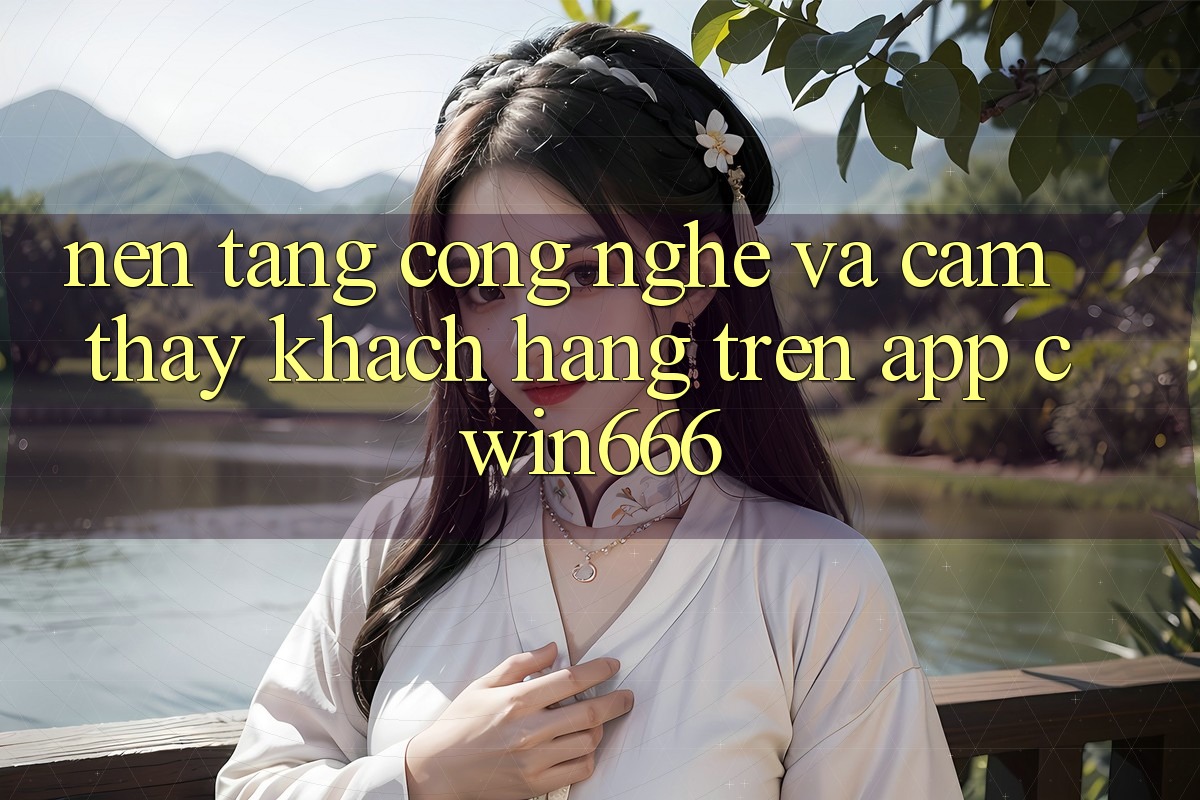Nền Tảng Công Nghệ Và Cảm thấy Khách hàng Trên App Cwin666