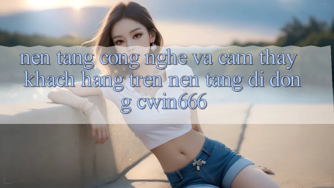 Nền Tảng Công Nghệ Và Cảm thấy Khách hàng Trên Nền tảng di động Cwin666