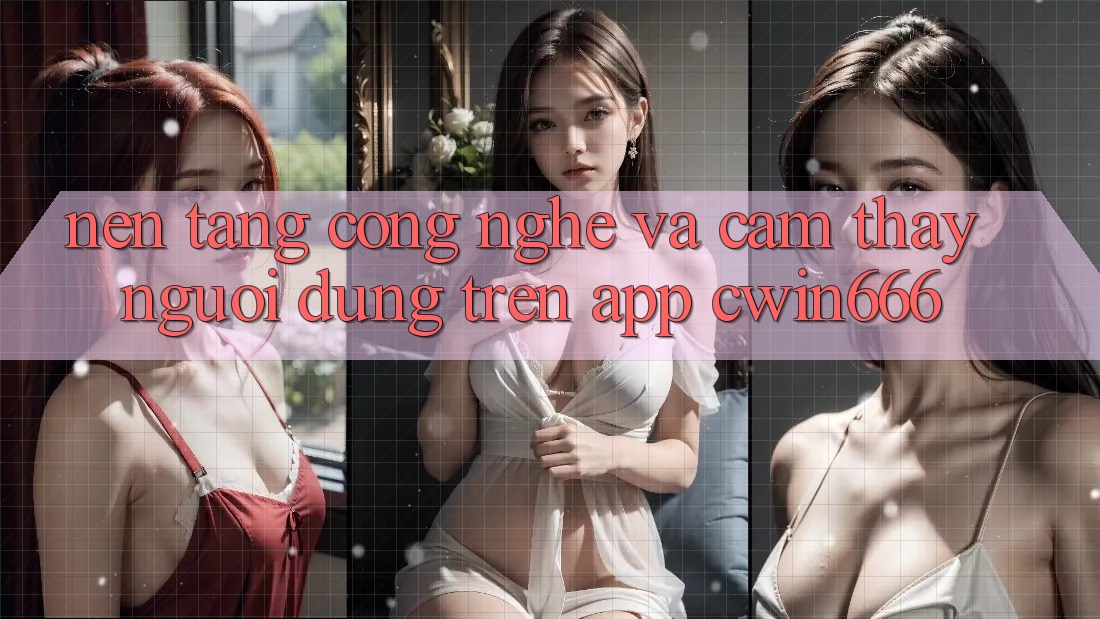 Nền Tảng Công Nghệ Và Cảm thấy Người Dùng Trên App Cwin666