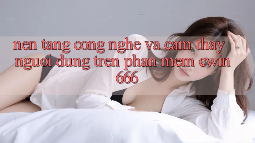 Nền Tảng Công Nghệ Và Cảm thấy Người Dùng Trên Phần mềm Cwin666