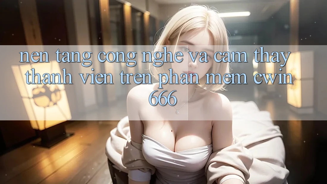 Nền Tảng Công Nghệ Và Cảm thấy Thành viên Trên Phần mềm Cwin666 Nền Tảng Công Nghệ Và Cảm thấy Thành viên Trên Phần mềm Cwin666