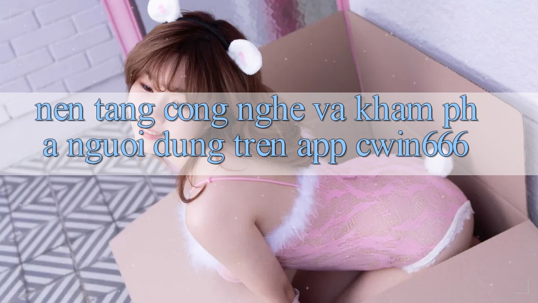 Nền Tảng Công Nghệ Và Khám phá Người Dùng Trên App Cwin666 Nền Tảng Công Nghệ Và Khám phá Người Dùng Trên App Cwin666