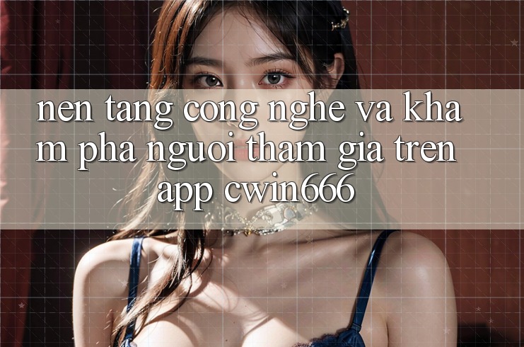 Nền Tảng Công Nghệ Và Khám phá Người tham gia Trên App Cwin666