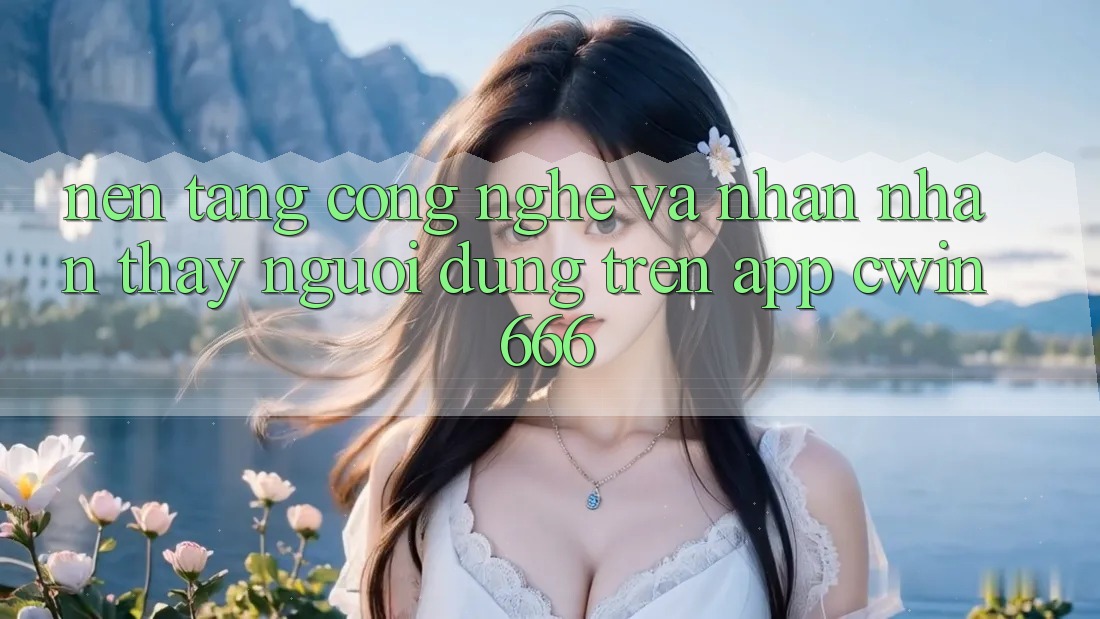 Nền Tảng Công Nghệ Và Nhận nhận thấy Người Dùng Trên App Cwin666