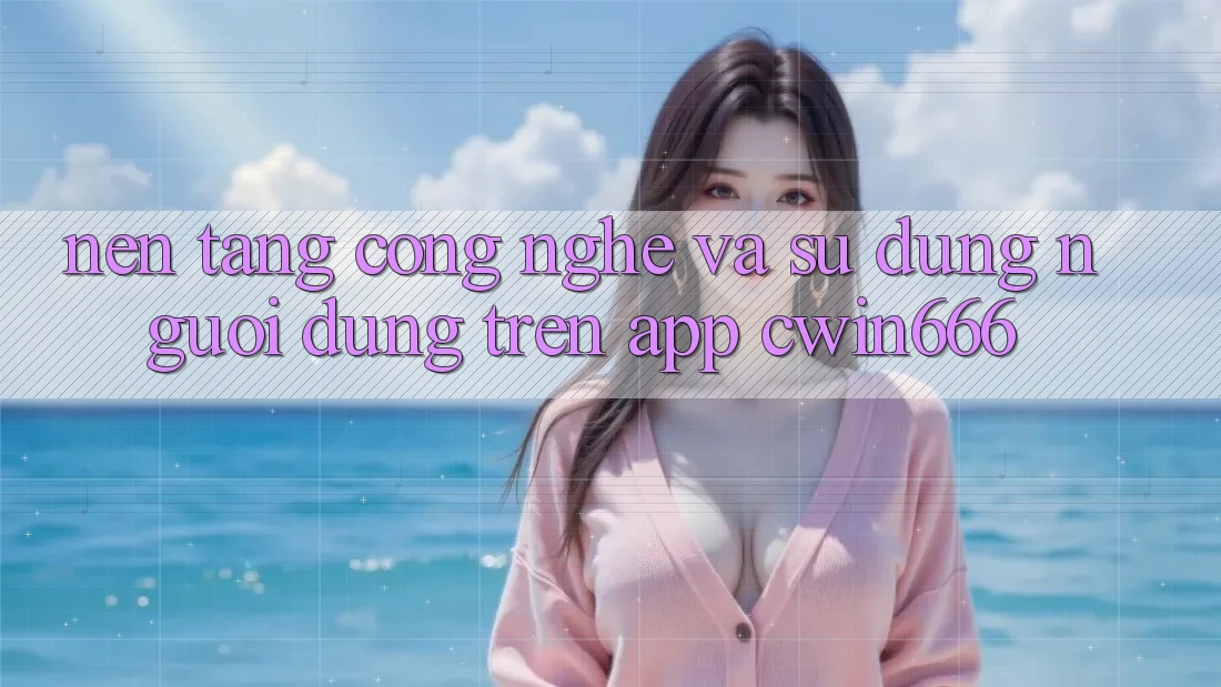 Nền Tảng Công Nghệ Và Sử dụng Người Dùng Trên App Cwin666