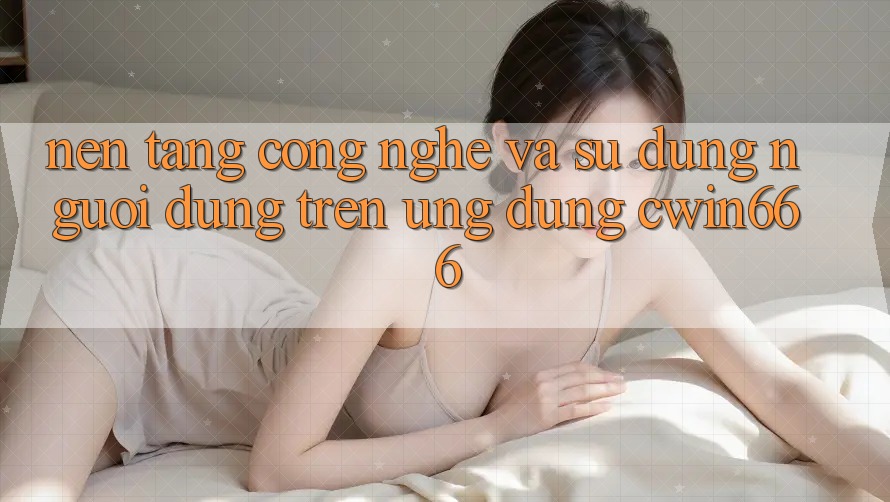 Nền Tảng Công Nghệ Và Sử dụng Người Dùng Trên Ứng dụng Cwin666