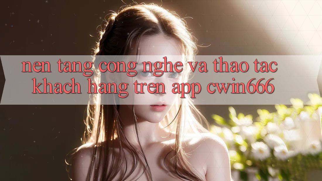 Nền Tảng Công Nghệ Và Thao tác Khách hàng Trên App Cwin666