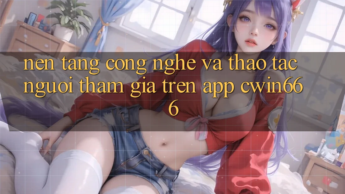 Nền Tảng Công Nghệ Và Thao tác Người tham gia Trên App Cwin666