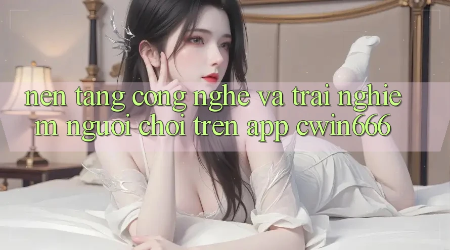 Nền Tảng Công Nghệ Và Trải Nghiệm Người chơi Trên App Cwin666 Nền Tảng Công Nghệ Và Trải Nghiệm Người chơi Trên App Cwin666