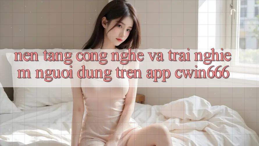 Nền Tảng Công Nghệ Và Trải Nghiệm Người Dùng Trên App Cwin666