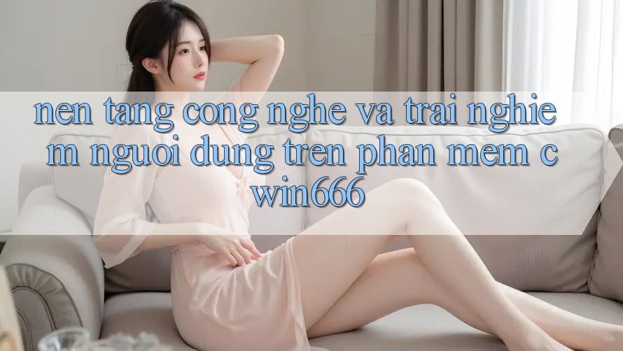 Nền Tảng Công Nghệ Và Trải Nghiệm Người Dùng Trên Phần mềm Cwin666