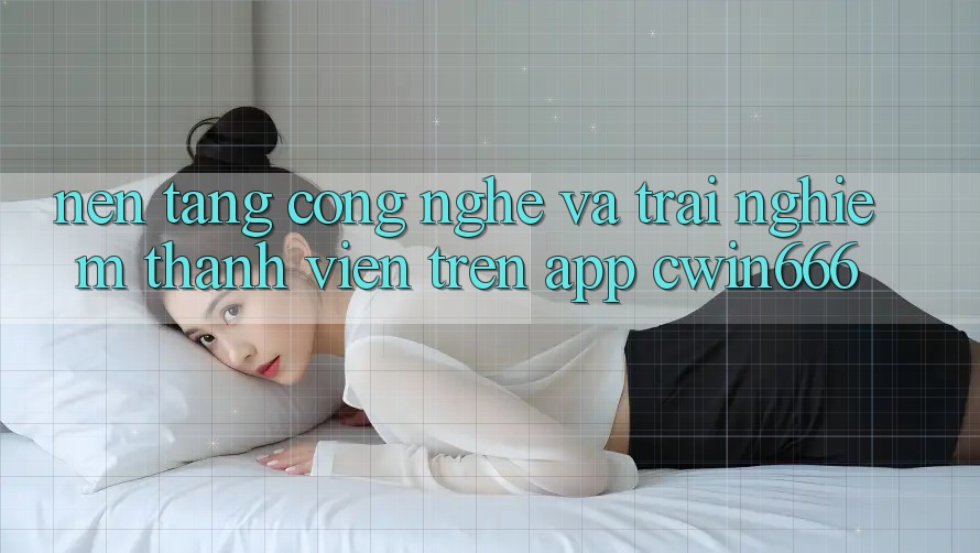 Nền Tảng Công Nghệ Và Trải nghiệm Thành viên Trên App Cwin666 Nền Tảng Công Nghệ Và Trải nghiệm Thành viên Trên App Cwin666