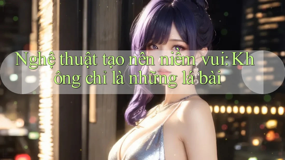 Nghệ thuật tạo nên niềm vui: Không chỉ là những lá bài Nghệ thuật tạo nên niềm vui: Không chỉ là những lá bài