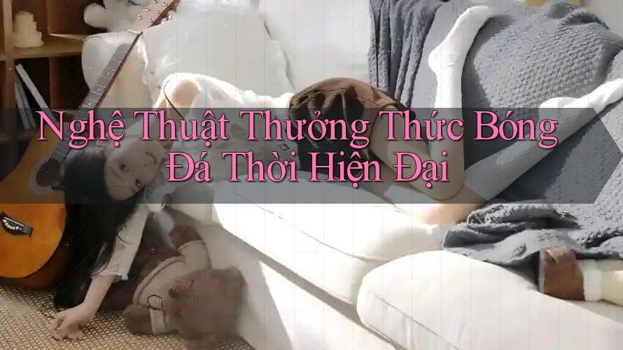 Nghệ Thuật Thưởng Thức Bóng Đá Thời Hiện Đại