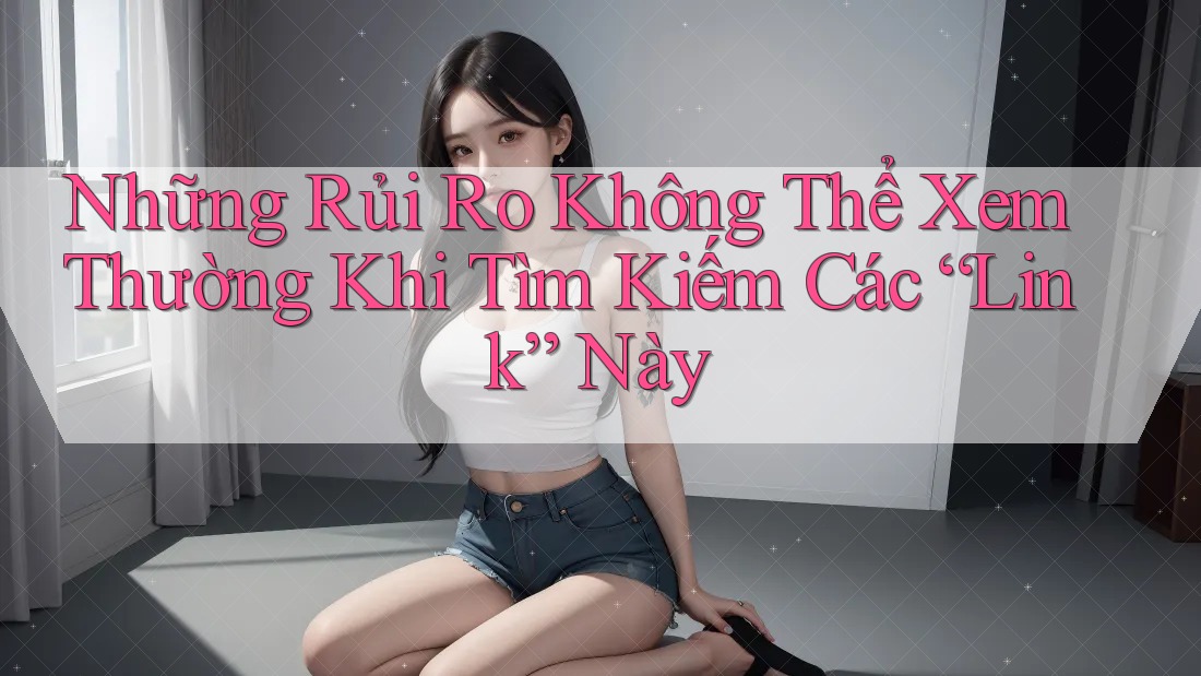 Những Rủi Ro Không Thể Xem Thường Khi Tìm Kiếm Các “Link” Này Những Rủi Ro Không Thể Xem Thường Khi Tìm Kiếm Các “Link” Này