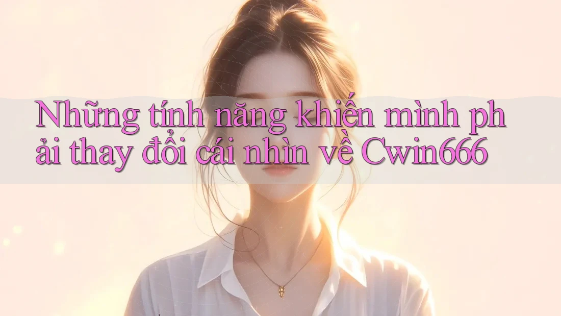 Những tính năng khiến mình phải thay đổi cái nhìn về Cwin666