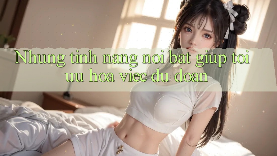 Nhung tinh nang noi bat giup toi uu hoa viec du doan