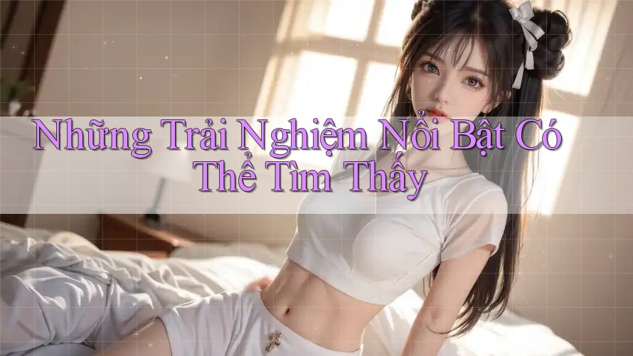 Những Trải Nghiệm Nổi Bật Có Thể Tìm Thấy Những Trải Nghiệm Nổi Bật Có Thể Tìm Thấy