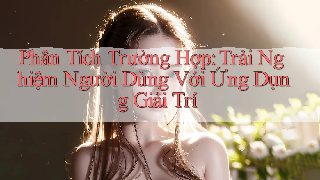 Phân Tích Trường Hợp: Trải Nghiệm Người Dùng Với Ứng Dụng Giải Trí Phân Tích Trường Hợp: Trải Nghiệm Người Dùng Với Ứng Dụng Giải Trí