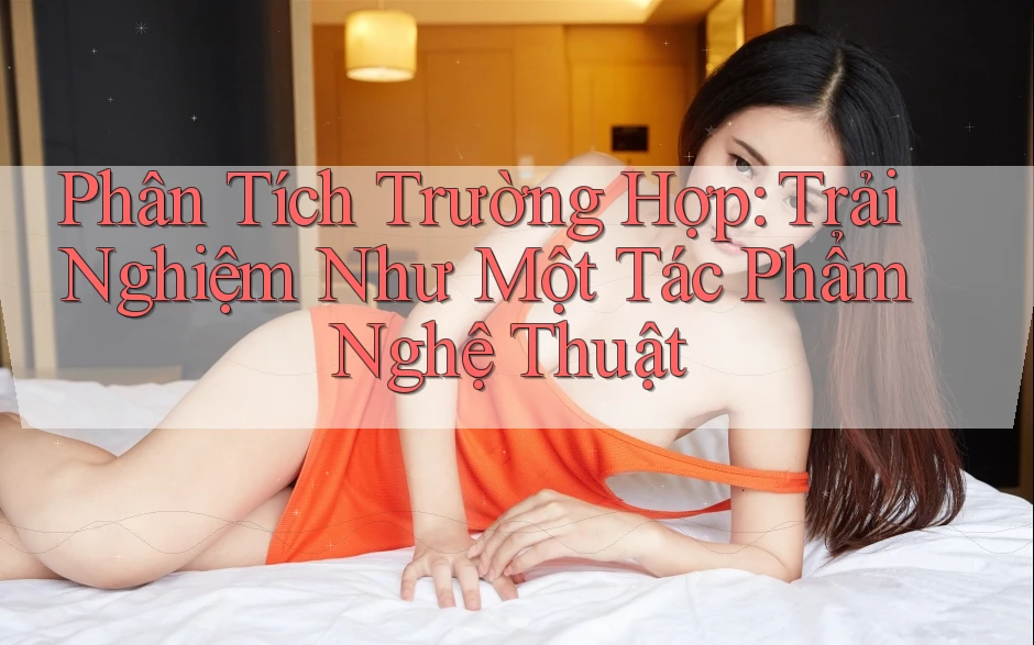 Phân Tích Trường Hợp: Trải Nghiệm Như Một Tác Phẩm Nghệ Thuật