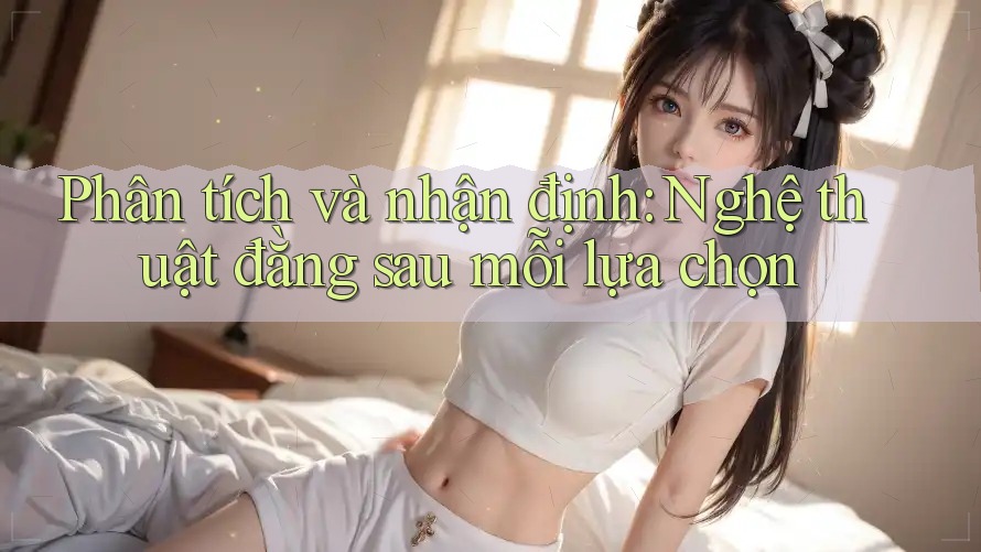 Phân tích và nhận định: Nghệ thuật đằng sau mỗi lựa chọn Phân tích và nhận định: Nghệ thuật đằng sau mỗi lựa chọn