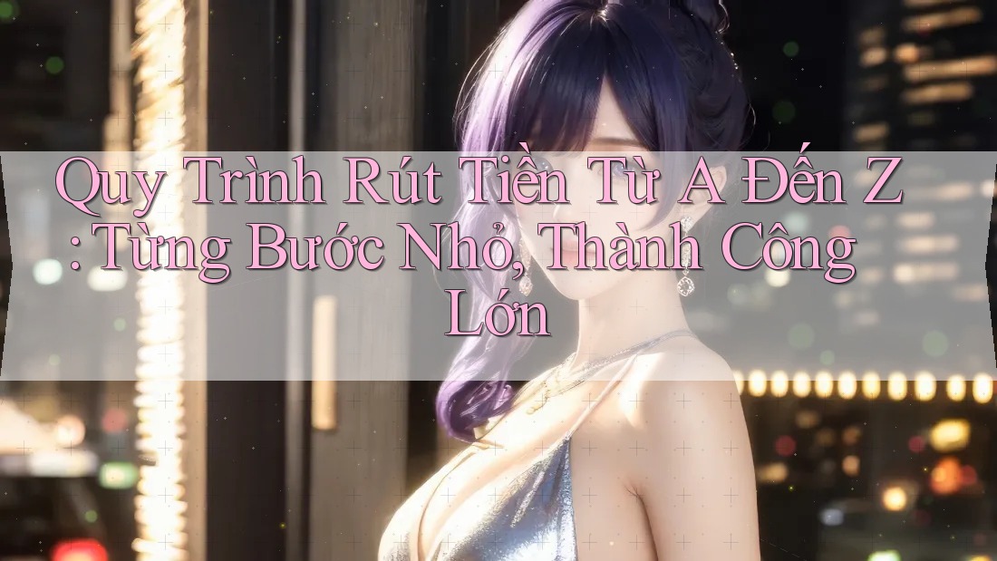 Quy Trình Rút Tiền Từ A Đến Z: Từng Bước Nhỏ, Thành Công Lớn