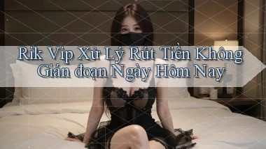 rik vip xử lý rút tiền không gián đoạn ngày hôm nay