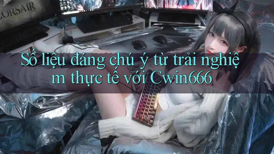 Số liệu đáng chú ý từ trải nghiệm thực tế với Cwin666
