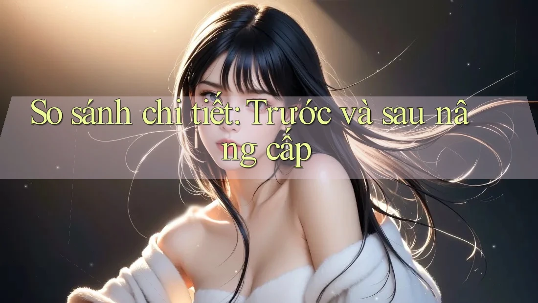 So sánh chi tiết: Trước và sau nâng cấp