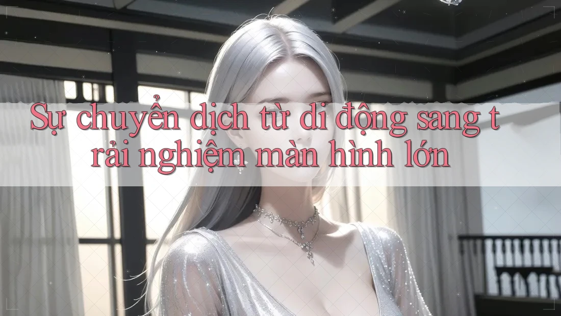 Sự chuyển dịch từ di động sang trải nghiệm màn hình lớn