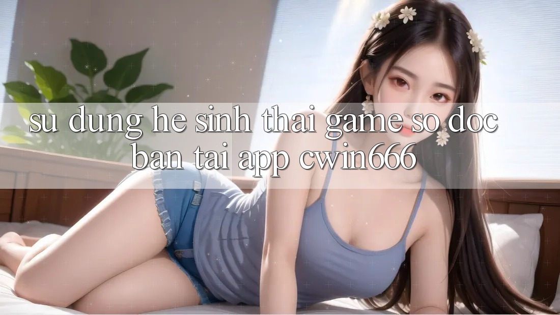Sử dụng Hệ Sinh Thái Game Số Độc Bản Tại App Cwin666 Sử dụng Hệ Sinh Thái Game Số Độc Bản Tại App Cwin666
