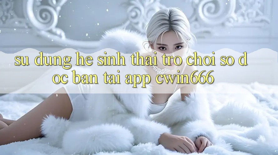 Sử dụng Hệ Sinh Thái Trò chơi Số Độc Bản Tại App Cwin666