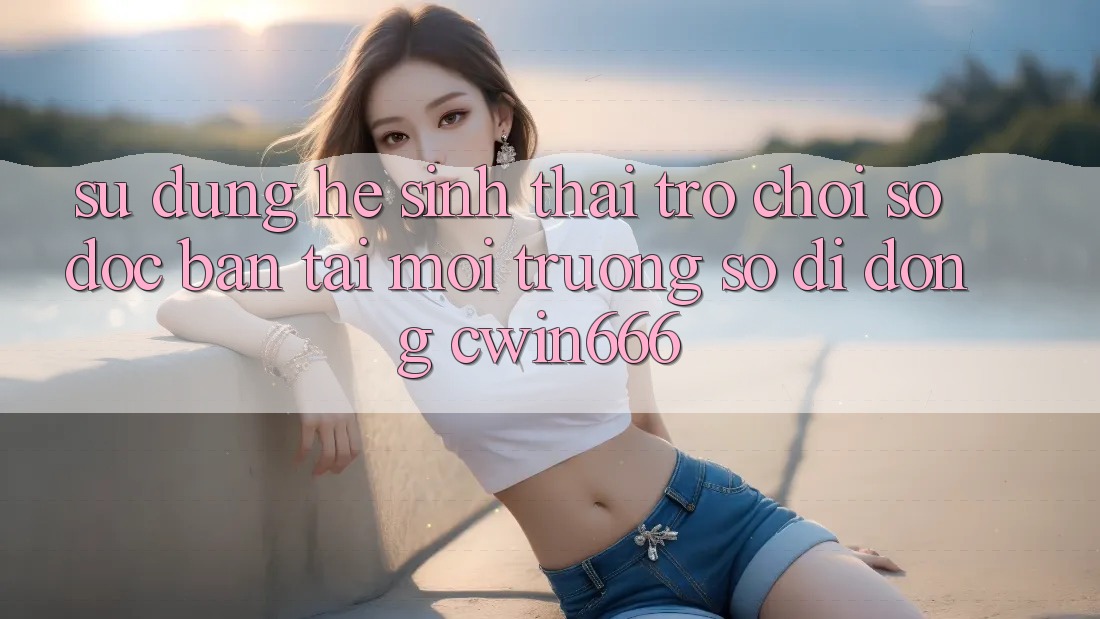 Sử dụng Hệ Sinh Thái Trò chơi Số Độc Bản Tại Môi trường số di động Cwin666 Sử dụng Hệ Sinh Thái Trò chơi Số Độc Bản Tại Môi trường số di động Cwin666