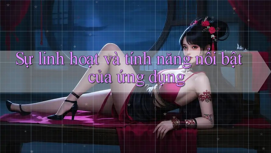 Sự linh hoạt và tính năng nổi bật của ứng dụng