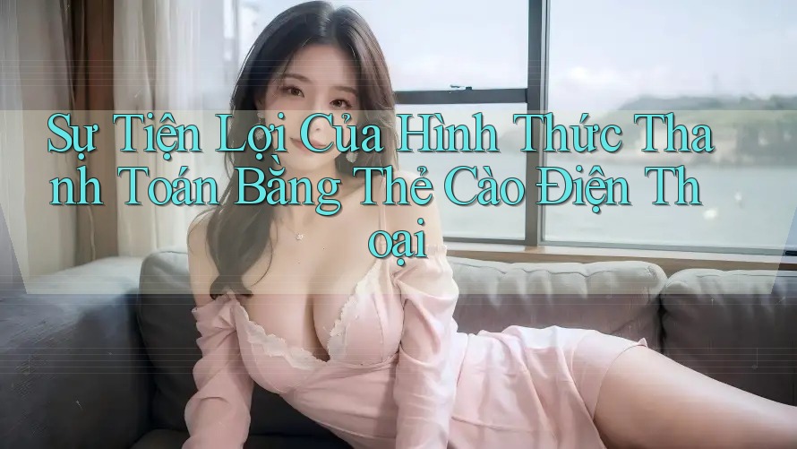 Sự Tiện Lợi Của Hình Thức Thanh Toán Bằng Thẻ Cào Điện Thoại