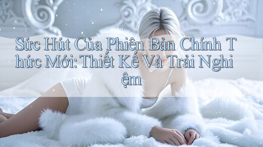 Sức Hút Của Phiên Bản Chính Thức Mới: Thiết Kế Và Trải Nghiệm