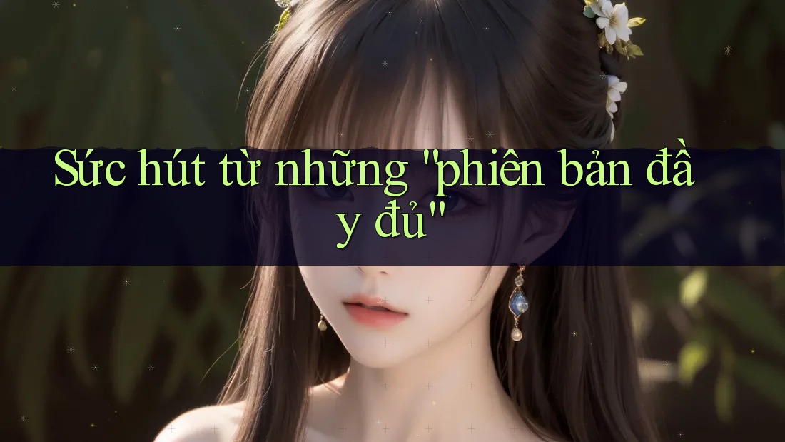 Sức hút từ những “phiên bản đầy đủ” Sức hút từ những “phiên bản đầy đủ”