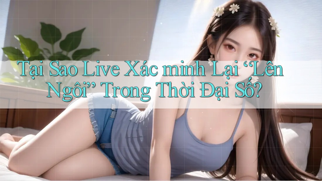 Tại Sao Live Xác minh Lại “Lên Ngôi” Trong Thời Đại Số?