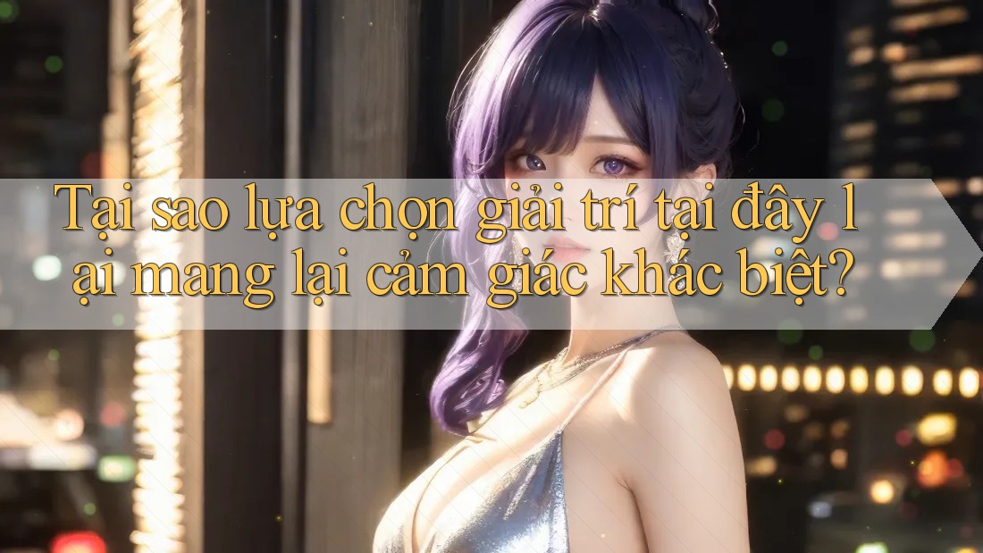 Tại sao lựa chọn giải trí tại đây lại mang lại cảm giác khác biệt?