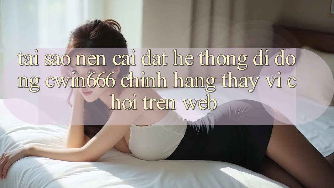 Tại Sao Nên Cài đặt Hệ thống di động Cwin666 Chính Hãng Thay Vì Chơi Trên Web?