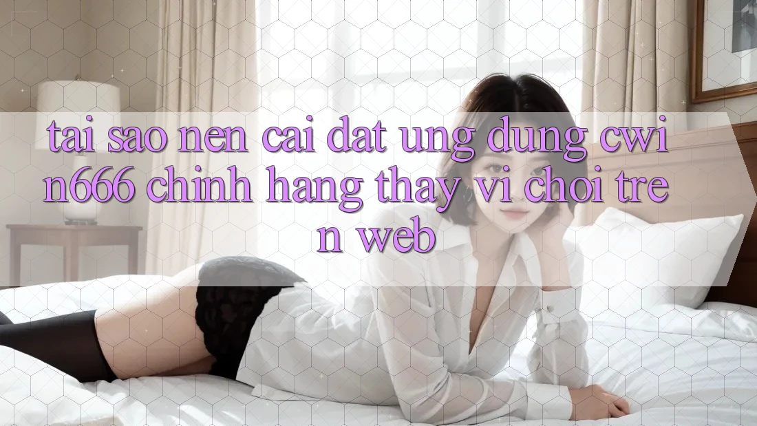 Tại Sao Nên Cài đặt Ứng Dụng Cwin666 Chính Hãng Thay Vì Chơi Trên Web?