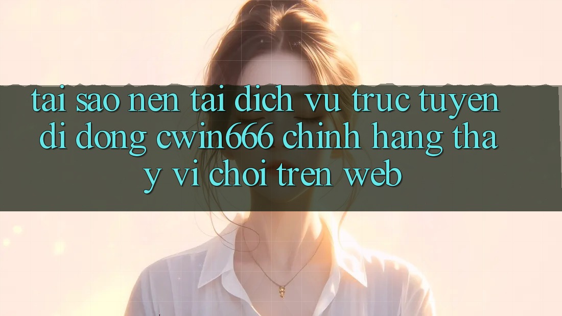 Tại Sao Nên Tải Dịch vụ trực tuyến di động Cwin666 Chính Hãng Thay Vì Chơi Trên Web?