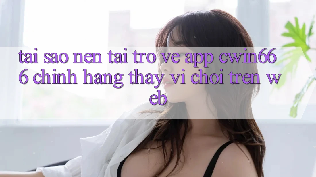 Tại Sao Nên Tải trở về App Cwin666 Chính Hãng Thay Vì Chơi Trên Web?