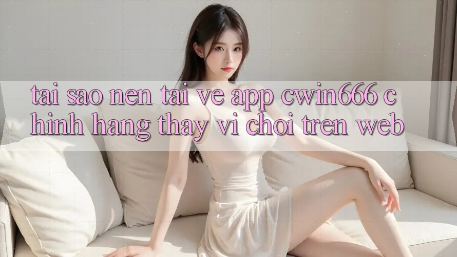 Tại Sao Nên Tải về App Cwin666 Chính Hãng Thay Vì Chơi Trên Web?