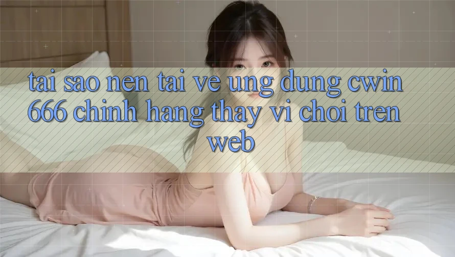 Tại Sao Nên Tải về Ứng Dụng Cwin666 Chính Hãng Thay Vì Chơi Trên Web?