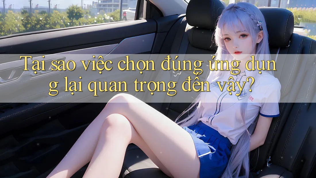 Tại sao việc chọn đúng ứng dụng lại quan trọng đến vậy?