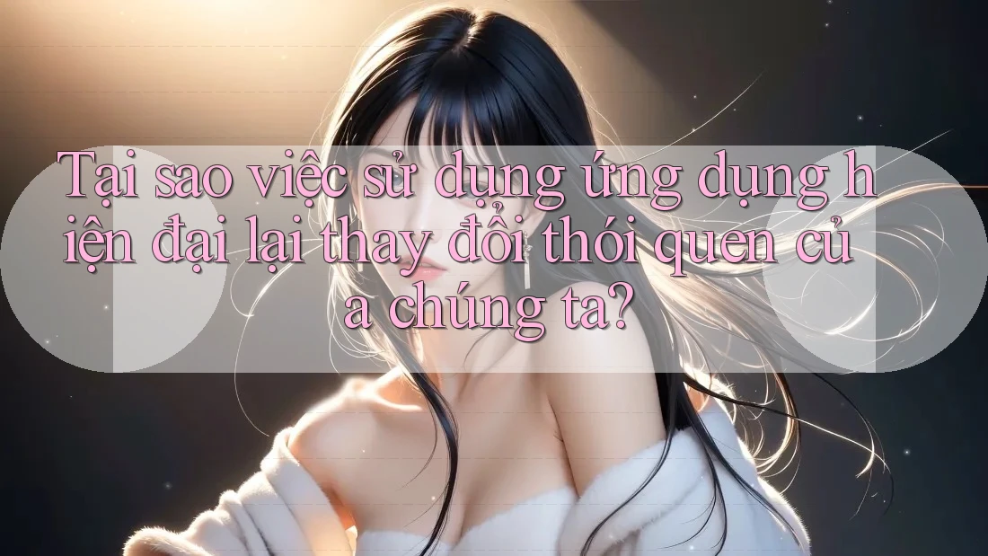 Tại sao việc sử dụng ứng dụng hiện đại lại thay đổi thói quen của chúng ta?